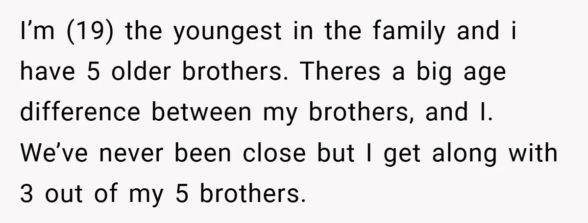 I’m (19) the youngest in the family and i have 5 older brothers. Theres a big age difference between my brothers, and I. We’ve never been close but I get...