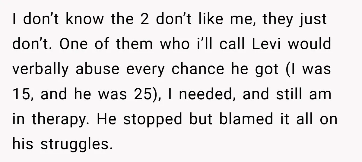 I don’t know the 2 don’t like me, they just don’t. One of them who i’ll call Levi would verbally abuse every chance he got (I was 15, and he...