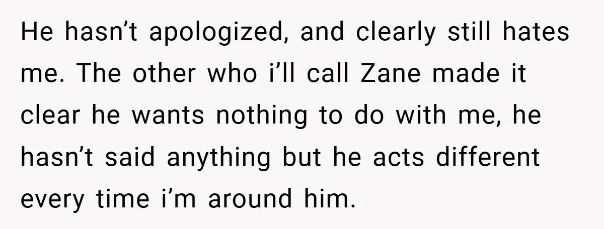 He hasn’t apologized, and clearly still hates me. The other who i’ll call Zane made it clear he wants nothing to do with me, he hasn’t said anything but he...