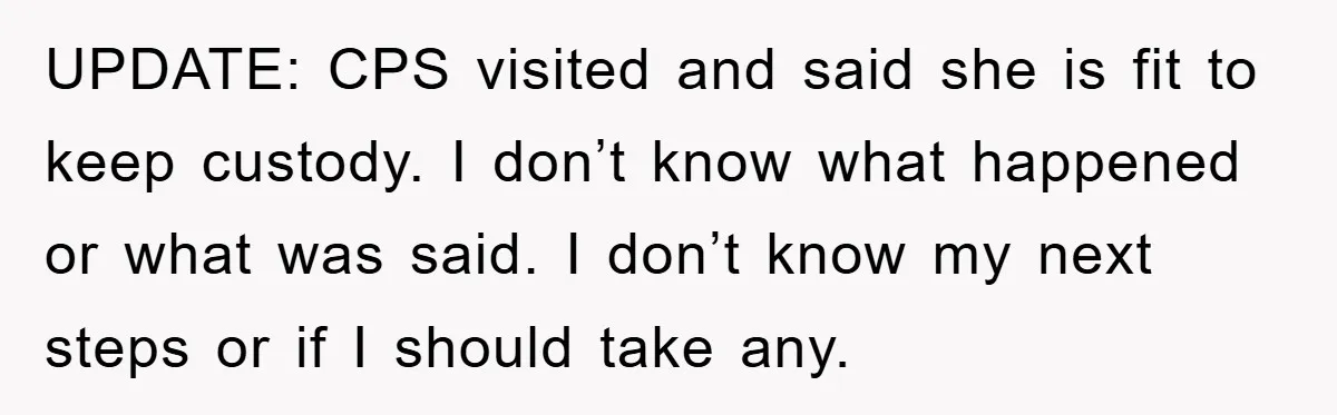 UPDATE: CPS visited and said she is fit to keep custody. I don’t know what happened or what was said. I don’t know my next steps or if I should...