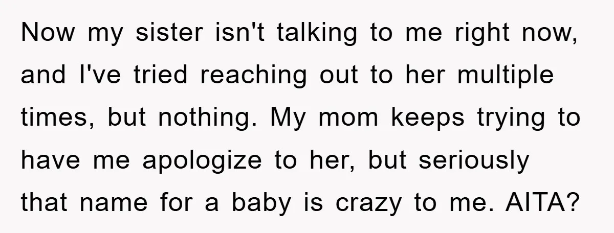 Now my sister isn't talking to me right now, and I've tried reaching out to her multiple times, but nothing. My mom keeps trying to have me apologize to her,...