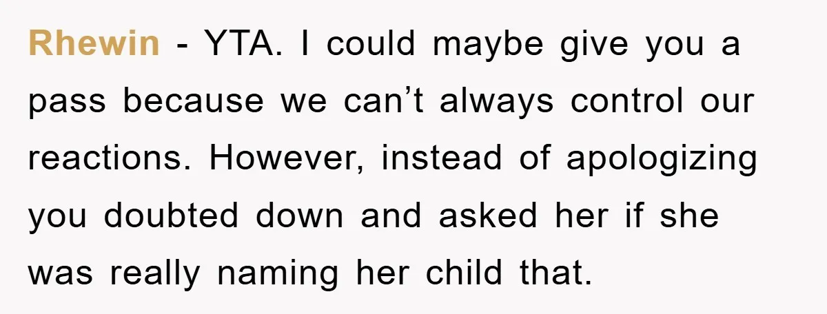 Rhewin − YTA. I could maybe give you a pass because we can’t always control our reactions. However, instead of apologizing you doubted down and asked her if she was...