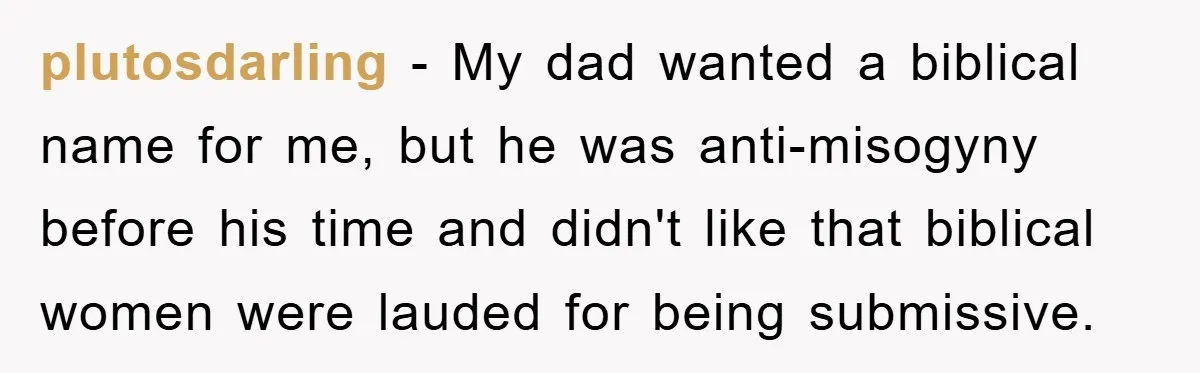 plutosdarling − My dad wanted a biblical name for me, but he was anti-misogyny before his time and didn't like that biblical women were lauded for being submissive.