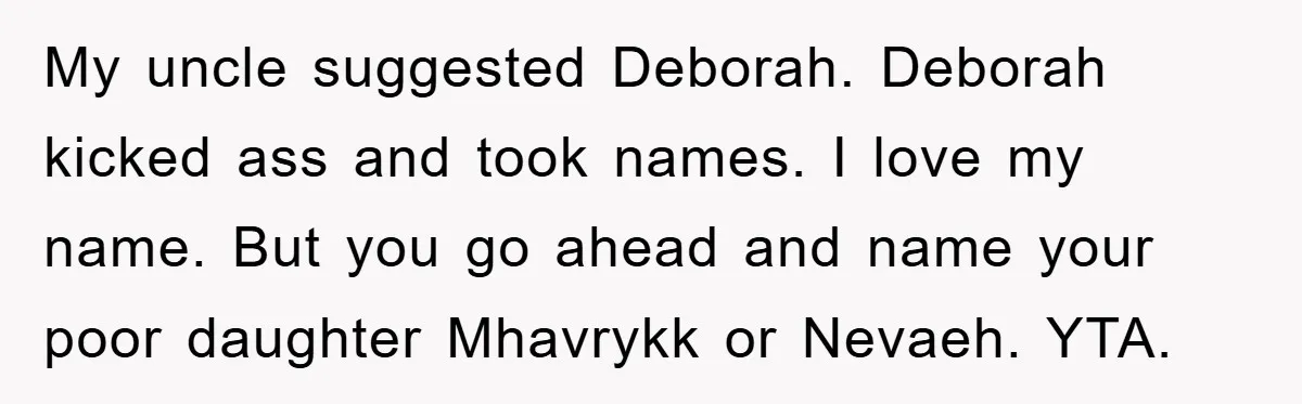 My uncle suggested Deborah. Deborah kicked ass and took names. I love my name. But you go ahead and name your poor daughter Mhavrykk or Nevaeh. YTA.