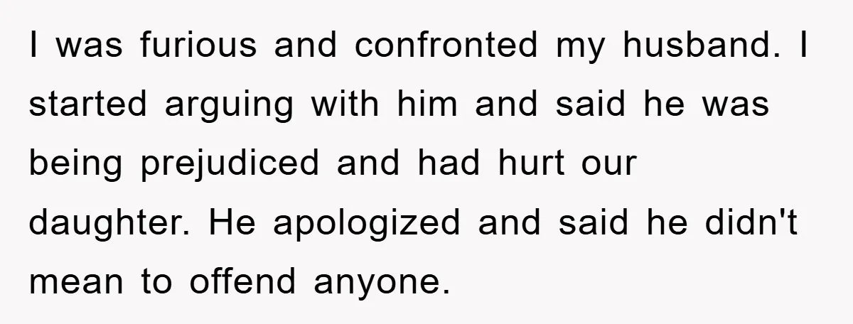 I was furious and confronted my husband. I started arguing with him and said he was being prejudiced and had hurt our daughter. He apologized and said he didn't mean...