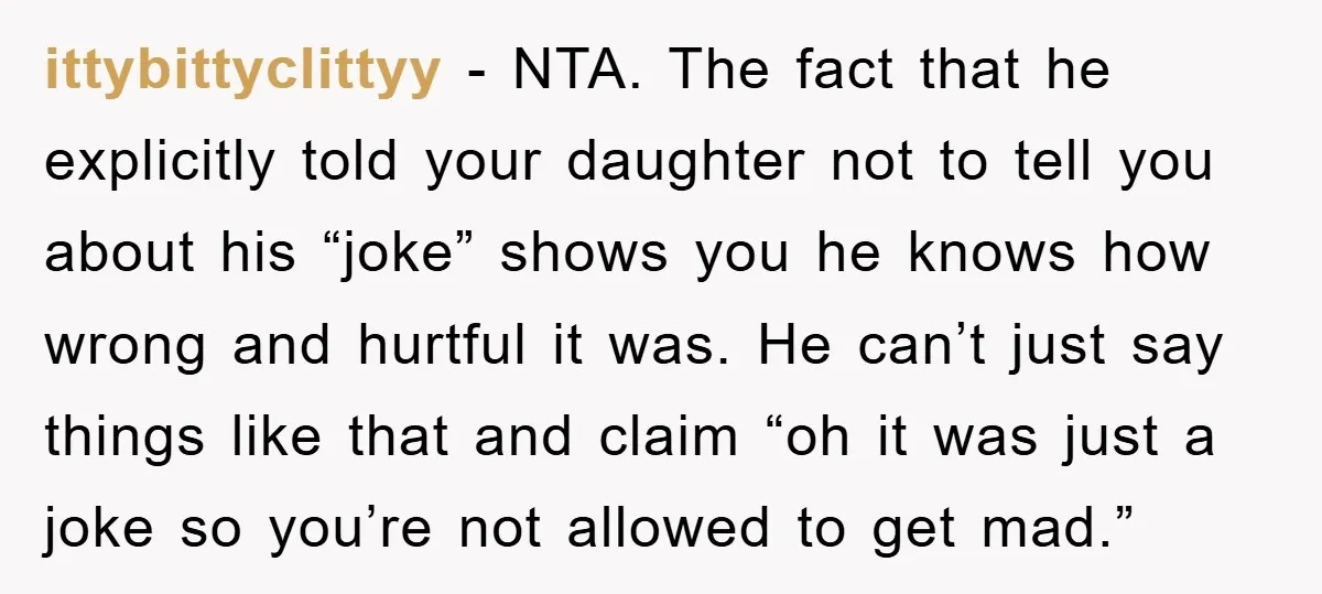 ittybittyclittyy − NTA. The fact that he explicitly told your daughter not to tell you about his “joke” shows you he knows how wrong and hurtful it was. He can’t...