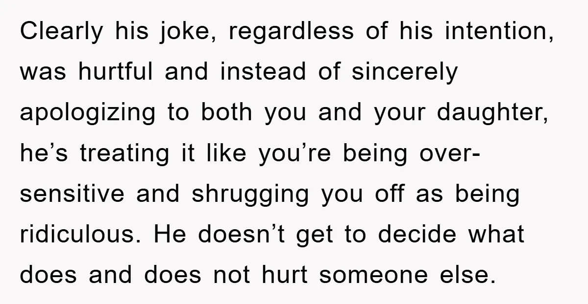 Clearly his joke, regardless of his intention, was hurtful and instead of sincerely apologizing to both you and your daughter, he’s treating it like you’re being over-sensitive and shrugging you...
