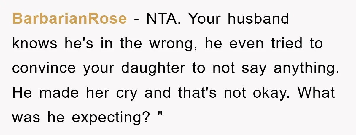 BarbarianRose − NTA. Your husband knows he's in the wrong, he even tried to convince your daughter to not say anything. He made her cry and that's not okay. What...