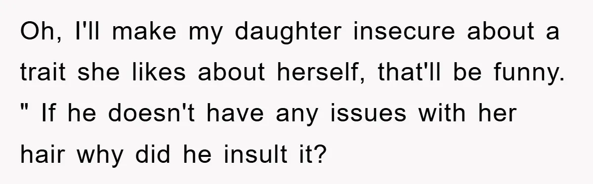 Oh, I'll make my daughter insecure about a trait she likes about herself, that'll be funny. " If he doesn't have any issues with her hair why did he insult...