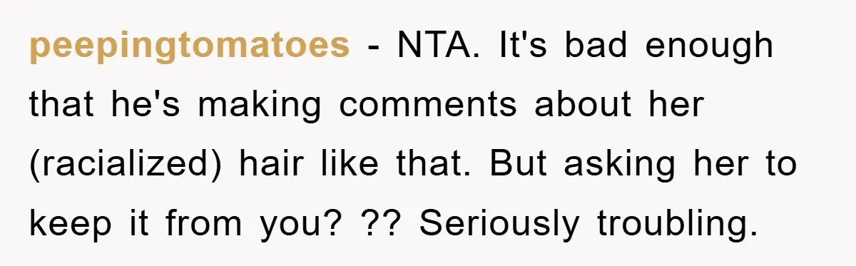 peepingtomatoes − NTA. It's bad enough that he's making comments about her (racialized) hair like that. But asking her to keep it from you? ?? Seriously troubling.