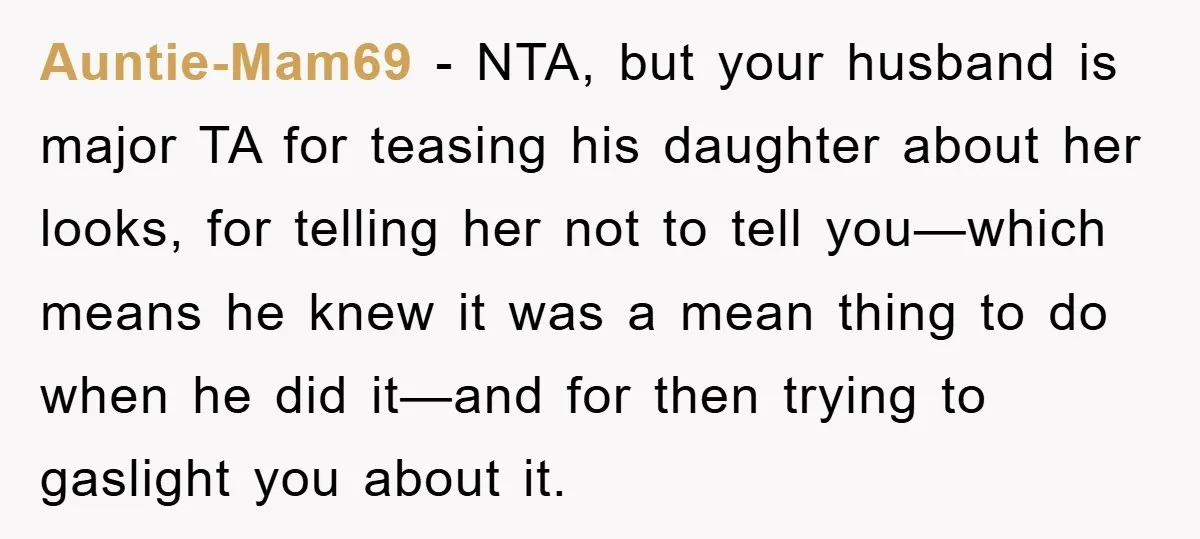 Auntie-Mam69 − NTA, but your husband is major TA for teasing his daughter about her looks, for telling her not to tell you—which means he knew it was a mean...