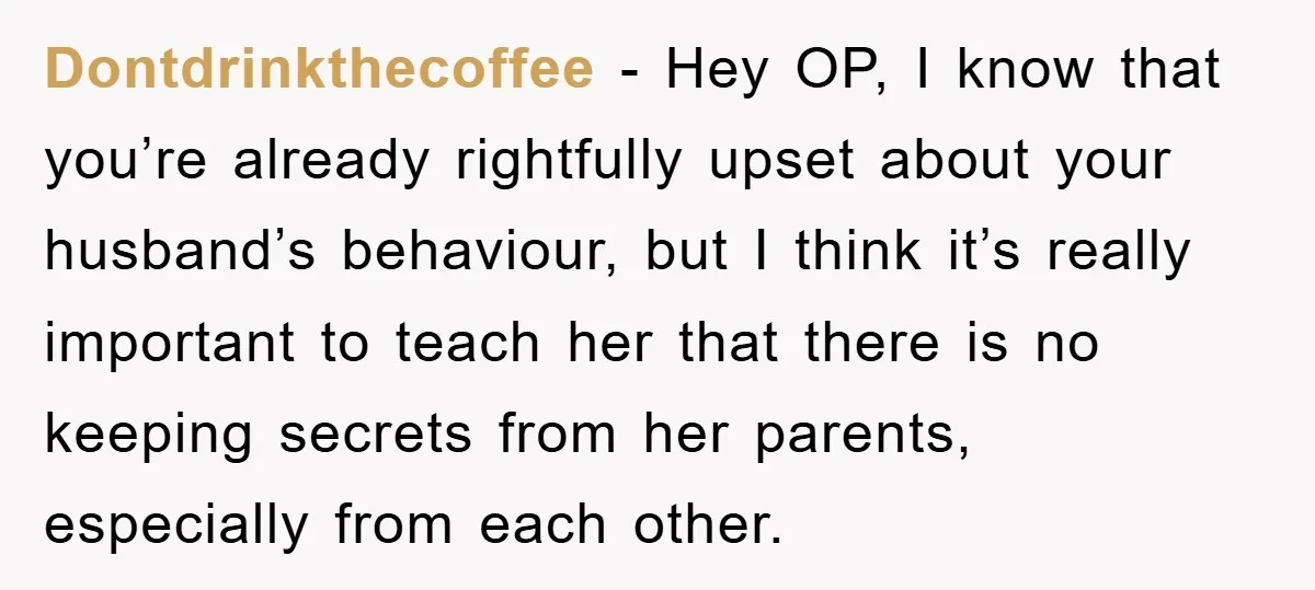 Dontdrinkthecoffee − Hey OP, I know that you’re already rightfully upset about your husband’s behaviour, but I think it’s really important to teach her that there is no keeping secrets...