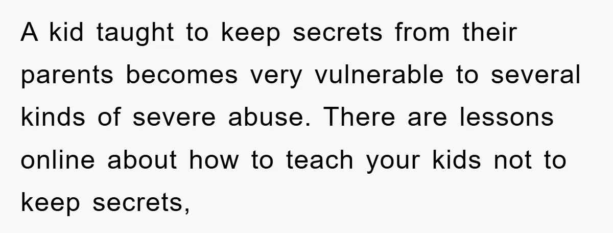 A kid taught to keep secrets from their parents becomes very vulnerable to several kinds of severe abuse. There are lessons online about how to teach your kids not to...