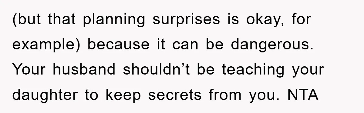 (but that planning surprises is okay, for example) because it can be dangerous. Your husband shouldn’t be teaching your daughter to keep secrets from you. NTA