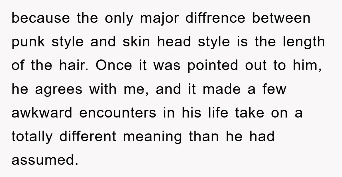 because the only major diffrence between punk style and skin head style is the length of the hair. Once it was pointed out to him, he agrees with me, and...