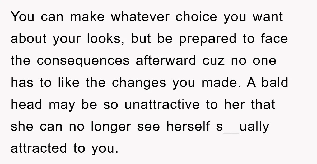 You can make whatever choice you want about your looks, but be prepared to face the consequences afterward cuz no one has to like the changes you made. A bald...