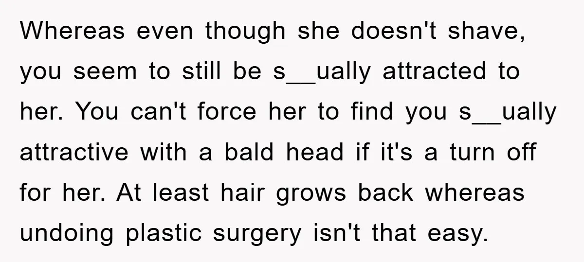Whereas even though she doesn't shave, you seem to still be s__ually attracted to her. You can't force her to find you s__ually attractive with a bald head if it's...