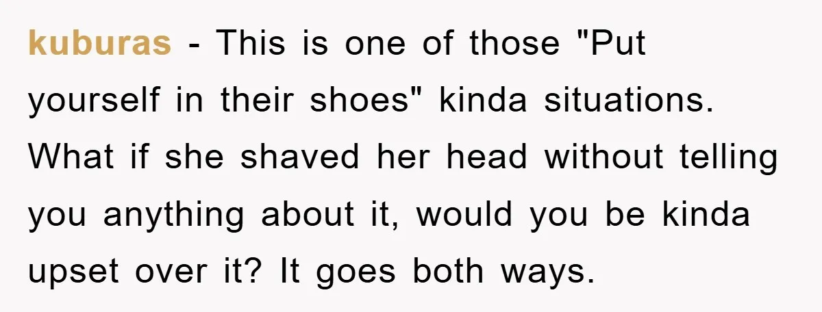 kuburas - This is one of those "Put yourself in their shoes" kinda situations. What if she shaved her head without telling you anything about it, would you be kinda...