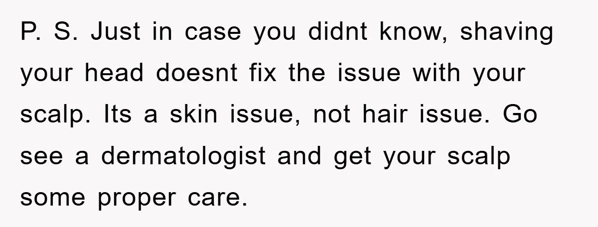 P. S. Just in case you didnt know, shaving your head doesnt fix the issue with your scalp. Its a skin issue, not hair issue. Go see a dermatologist and...