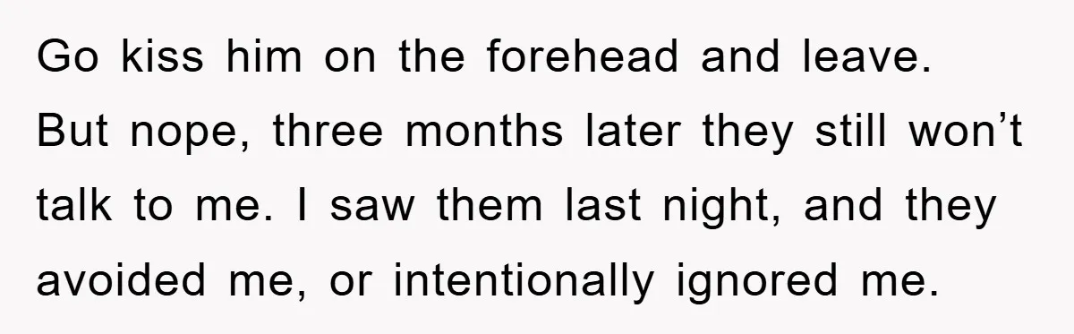 Go kiss him on the forehead and leave. But nope, three months later they still won’t talk to me. I saw them last night, and they avoided me, or intentionally...
