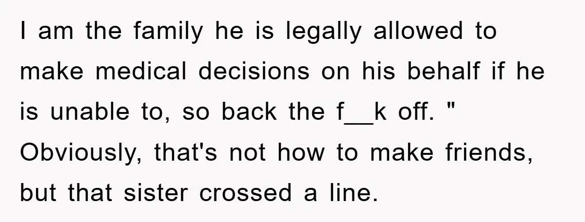 I am the family he is legally allowed to make medical decisions on his behalf if he is unable to, so back the f__k off. " Obviously, that's not how...