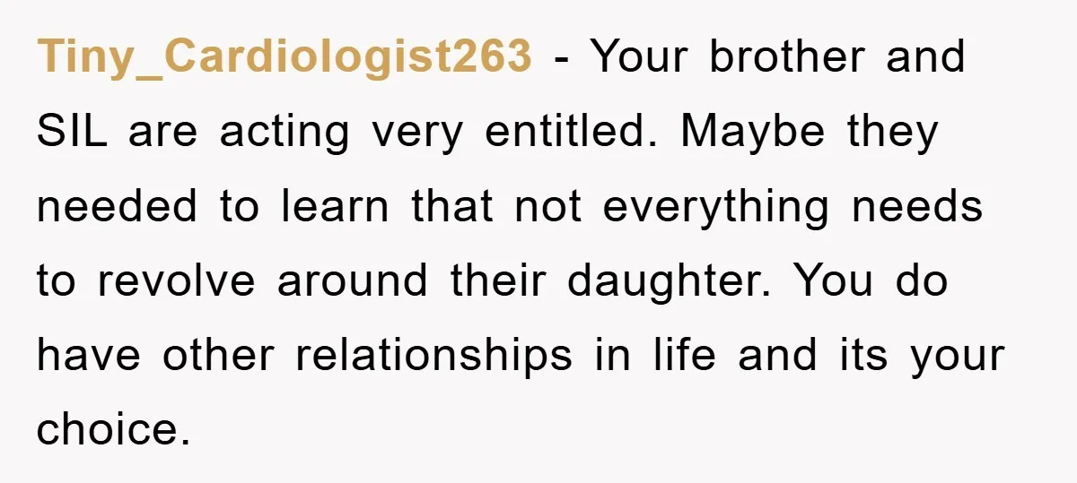 Tiny_Cardiologist263 − Your brother and SIL are acting very entitled. Maybe they needed to learn that not everything needs to revolve around their daughter. You do have other relationships in...