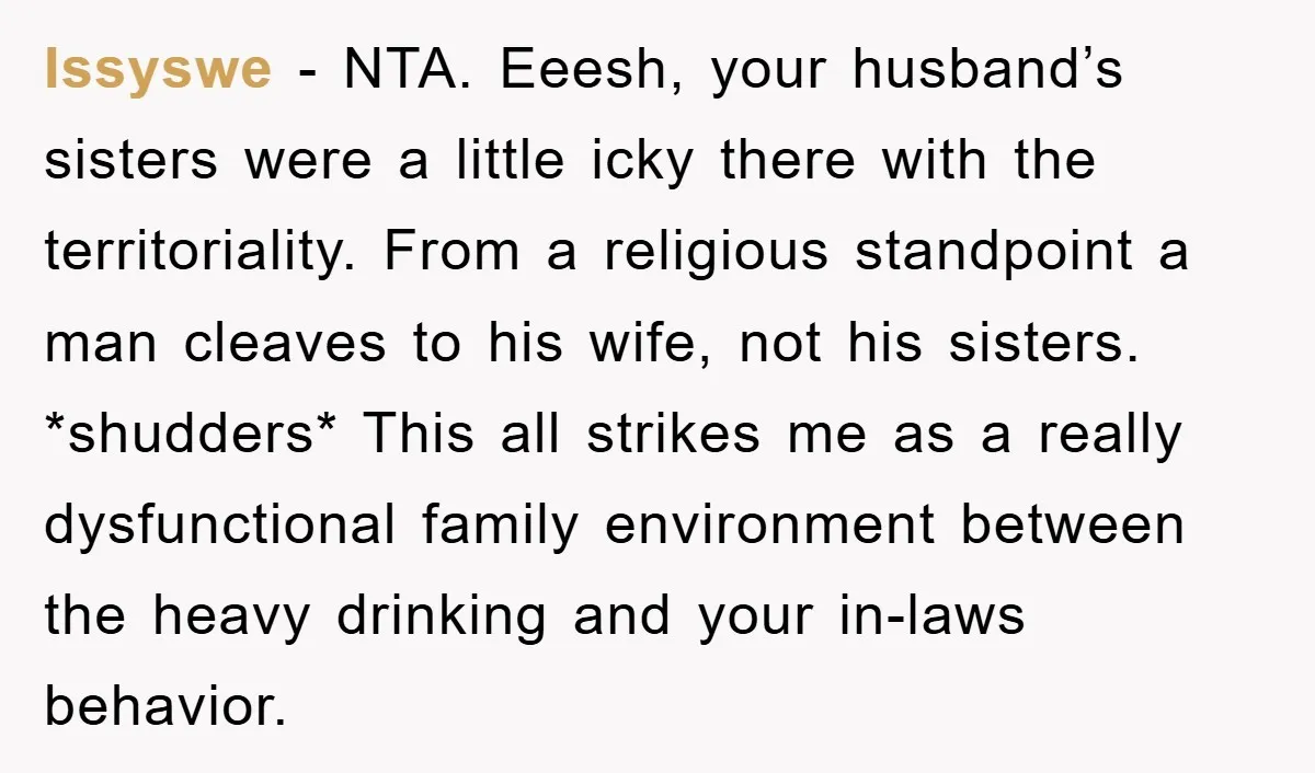 Issyswe − NTA. Eeesh, your husband’s sisters were a little icky there with the territoriality. From a religious standpoint a man cleaves to his wife, not his sisters. *shudders* This...