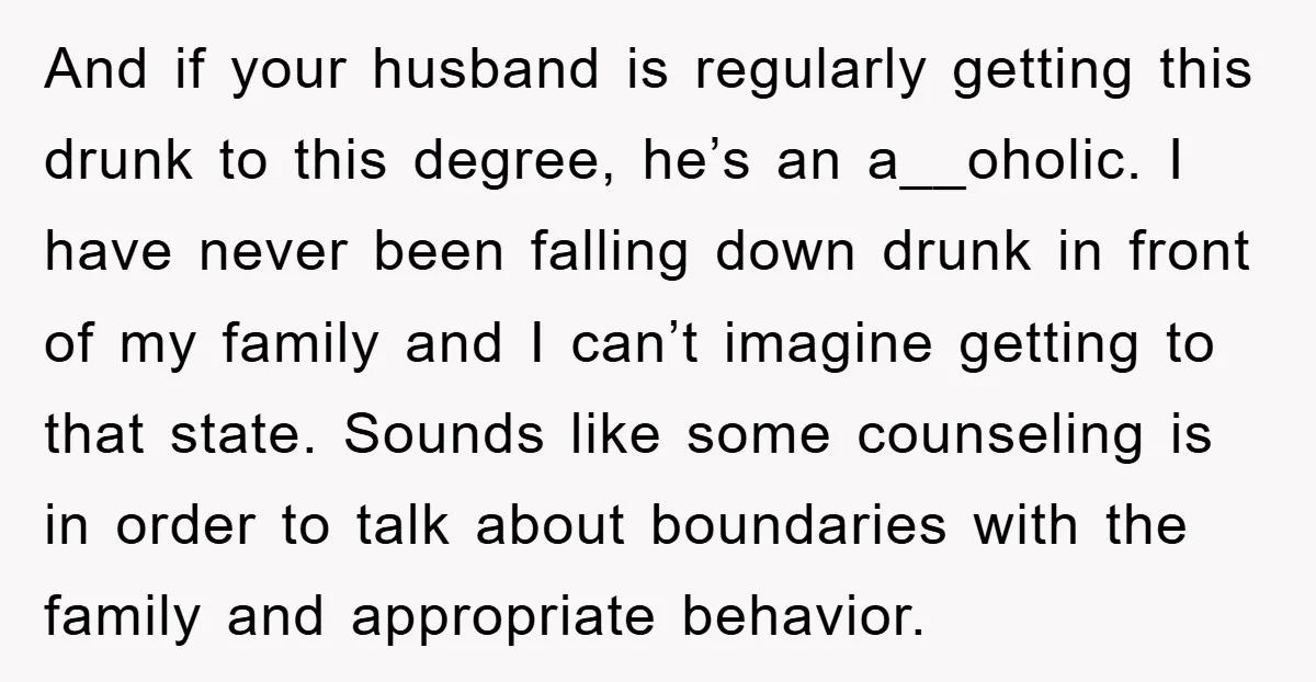 And if your husband is regularly getting this drunk to this degree, he’s an a__oholic. I have never been falling down drunk in front of my family and I can’t...