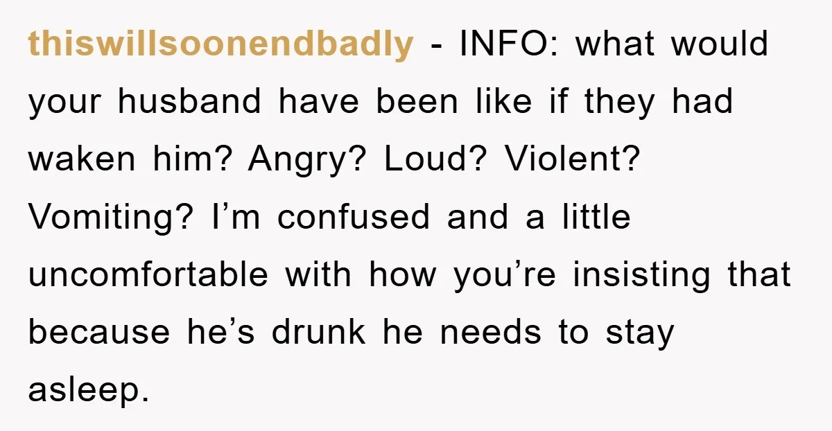thiswillsoonendbadly − INFO: what would your husband have been like if they had waken him? Angry? Loud? Violent? Vomiting? I’m confused and a little uncomfortable with how you’re insisting that...