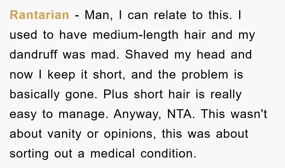 Rantarian - Man, I can relate to this. I used to have medium-length hair and my dandruff was mad. Shaved my head and now I keep it short, and the...
