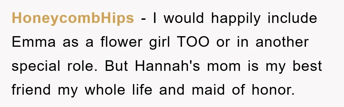HoneycombHips − I would happily include Emma as a flower girl TOO or in another special role. But Hannah's mom is my best friend my whole life and maid of...