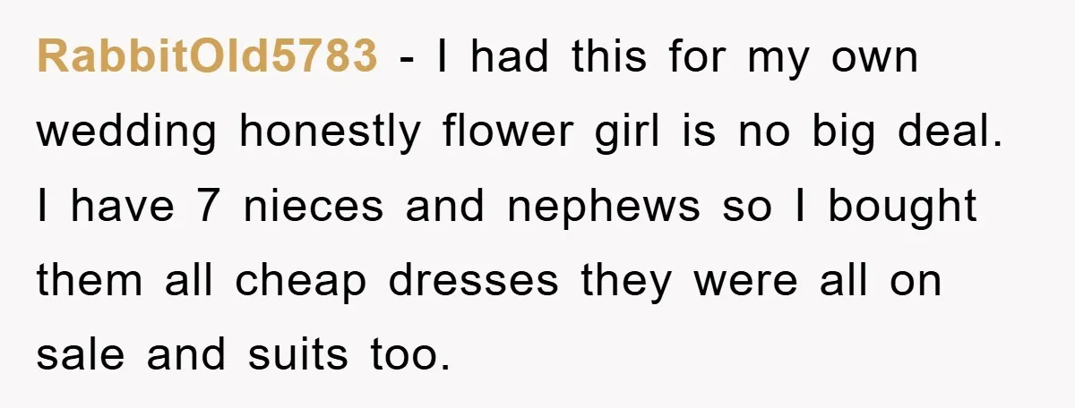 RabbitOld5783 − I had this for my own wedding honestly flower girl is no big deal. I have 7 nieces and nephews so I bought them all cheap dresses they...