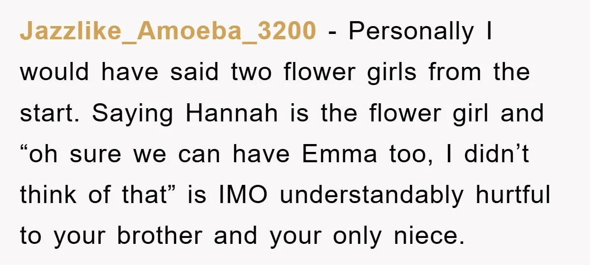Jazzlike_Amoeba_3200 − Personally I would have said two flower girls from the start. Saying Hannah is the flower girl and “oh sure we can have Emma too, I didn’t think...