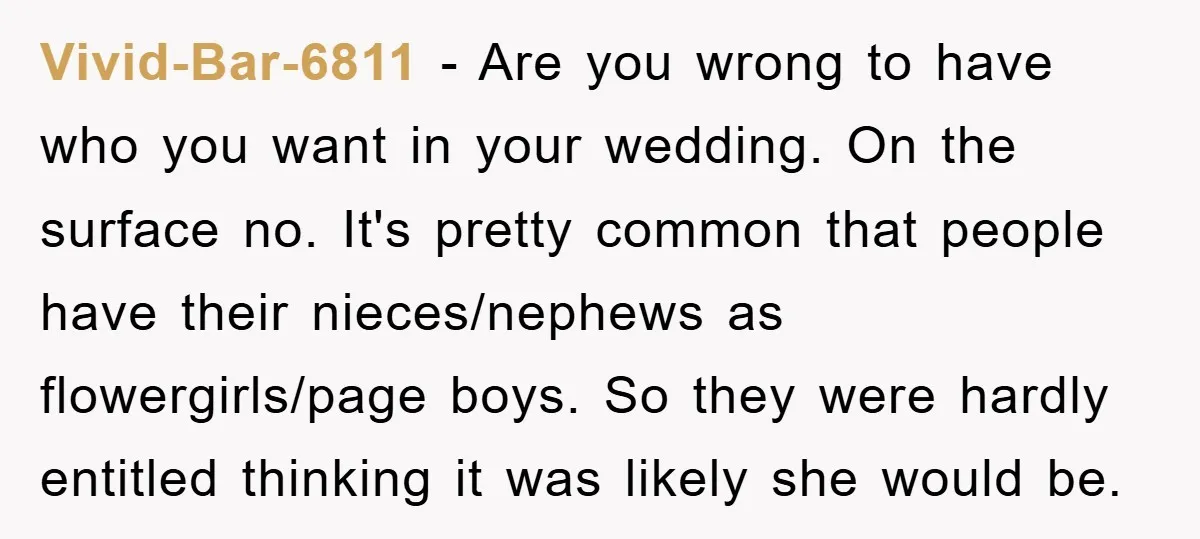 Vivid-Bar-6811 − Are you wrong to have who you want in your wedding. On the surface no. It's pretty common that people have their nieces/nephews as flowergirls/page boys. So they...