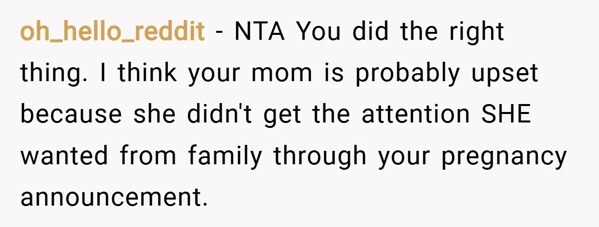 oh_hello_reddit − NTA You did the right thing. I think your mom is probably upset because she didn't get the attention SHE wanted from family through your pregnancy announcement.