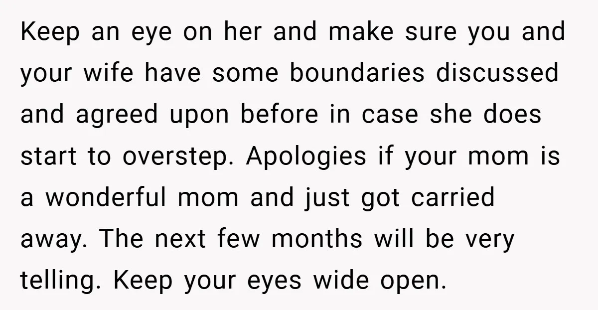 Keep an eye on her and make sure you and your wife have some boundaries discussed and agreed upon before in case she does start to overstep. Apologies if your...