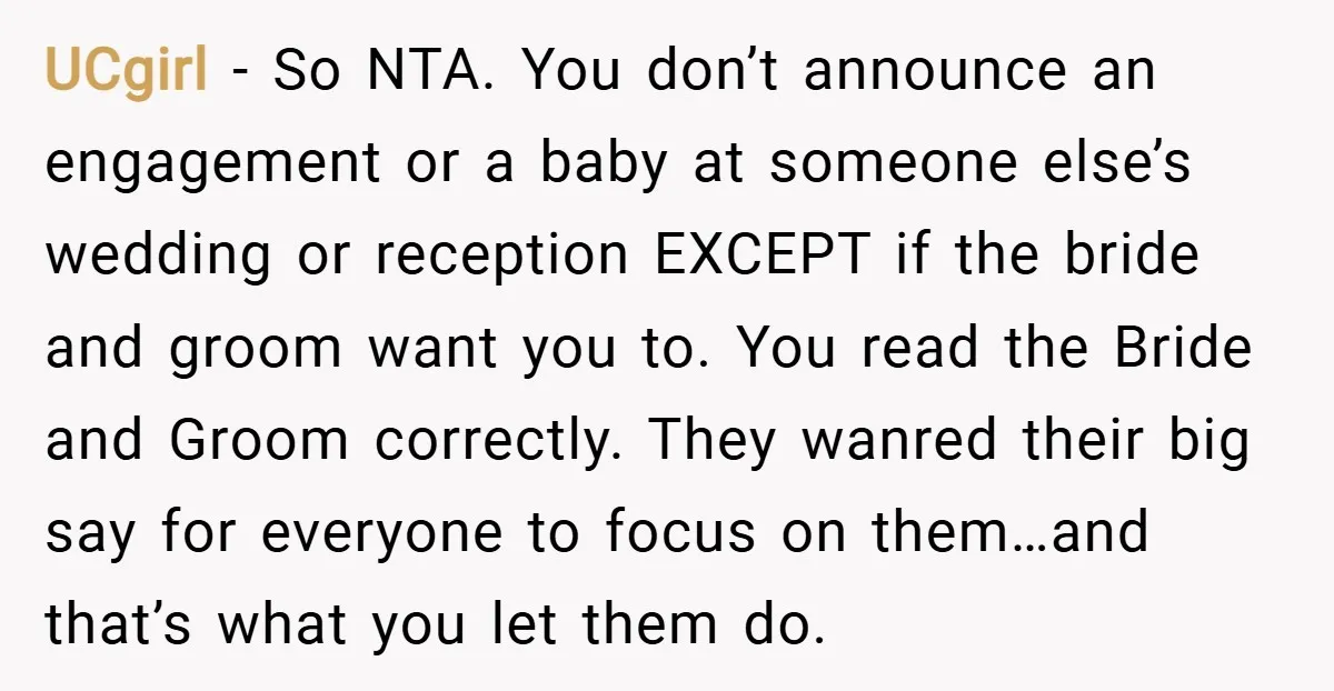 UCgirl − So NTA. You don’t announce an engagement or a baby at someone else’s wedding or reception EXCEPT if the bride and groom want you to. You read the...