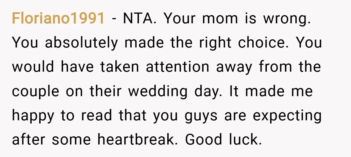 Floriano1991 − NTA. Your mom is wrong. You absolutely made the right choice. You would have taken attention away from the couple on their wedding day. It made me happy...