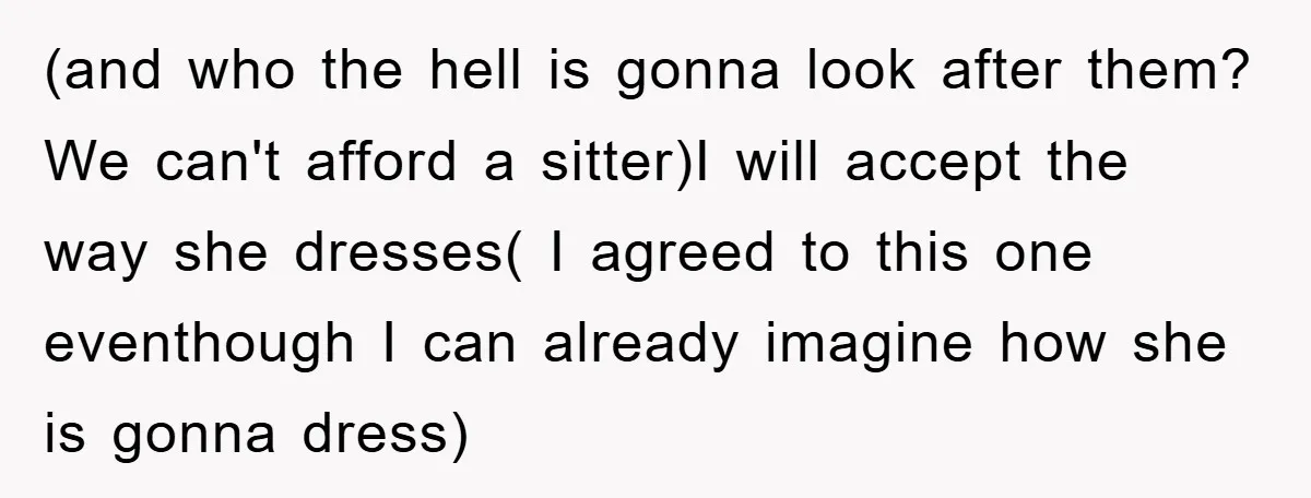 (and who the hell is gonna look after them? We can't afford a sitter)I will accept the way she dresses( I agreed to this one eventhough I can already imagine...