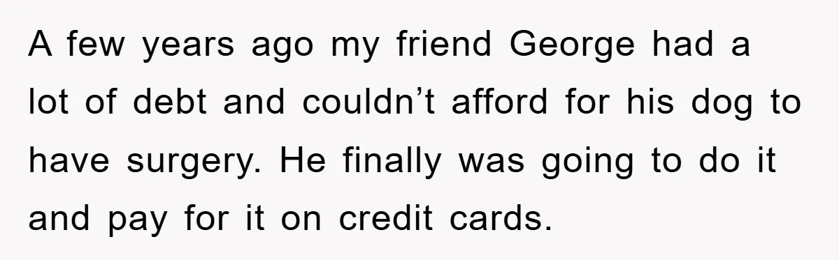 A few years ago my friend George had a lot of debt and couldn’t afford for his dog to have surgery. He finally was going to do it and pay...