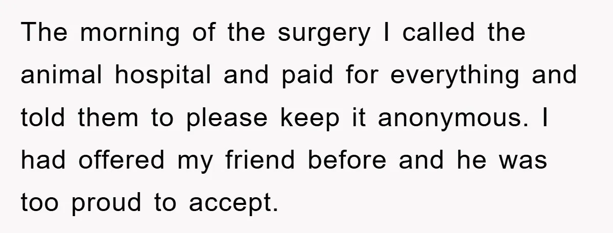 The morning of the surgery I called the animal hospital and paid for everything and told them to please keep it anonymous. I had offered my friend before and he...