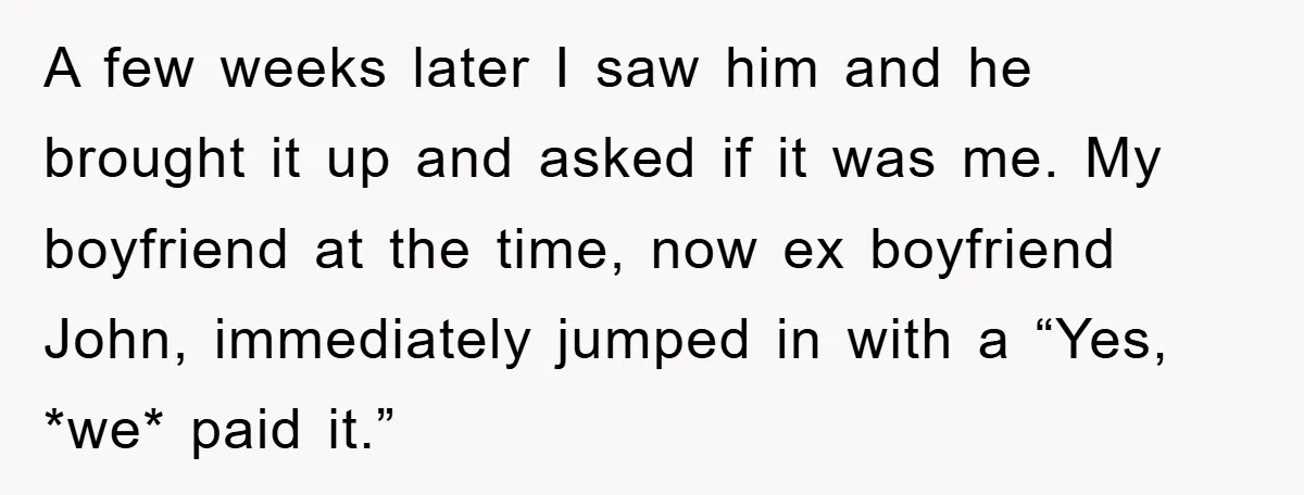 A few weeks later I saw him and he brought it up and asked if it was me. My boyfriend at the time, now ex boyfriend John, immediately jumped in...