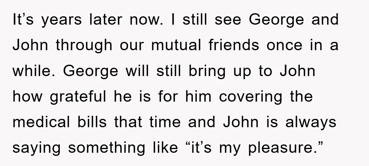 It’s years later now. I still see George and John through our mutual friends once in a while. George will still bring up to John how grateful he is for...