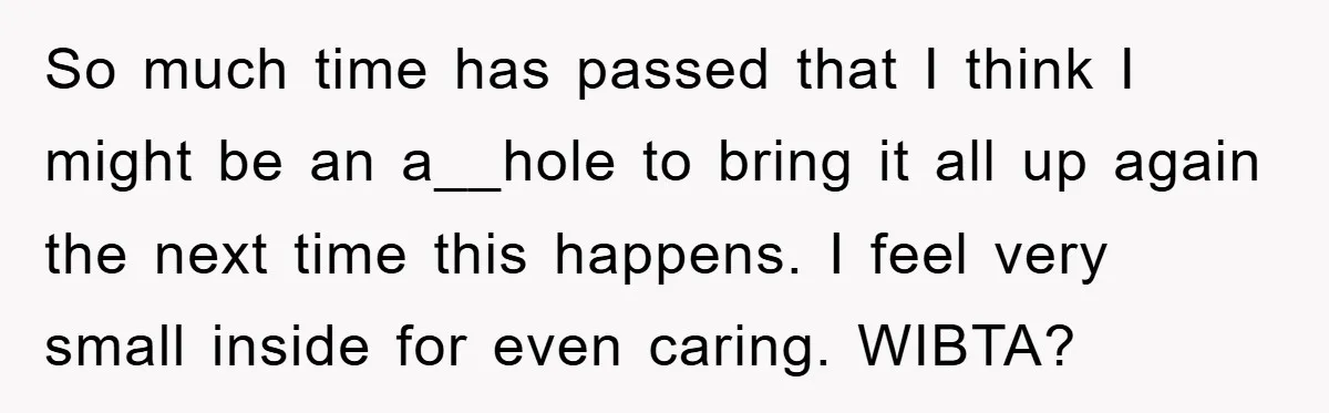 So much time has passed that I think I might be an a__hole to bring it all up again the next time this happens. I feel very small inside for...