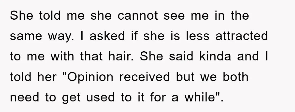 She told me she cannot see me in the same way. I asked if she is less attracted to me with that hair. She said kinda and I told her...