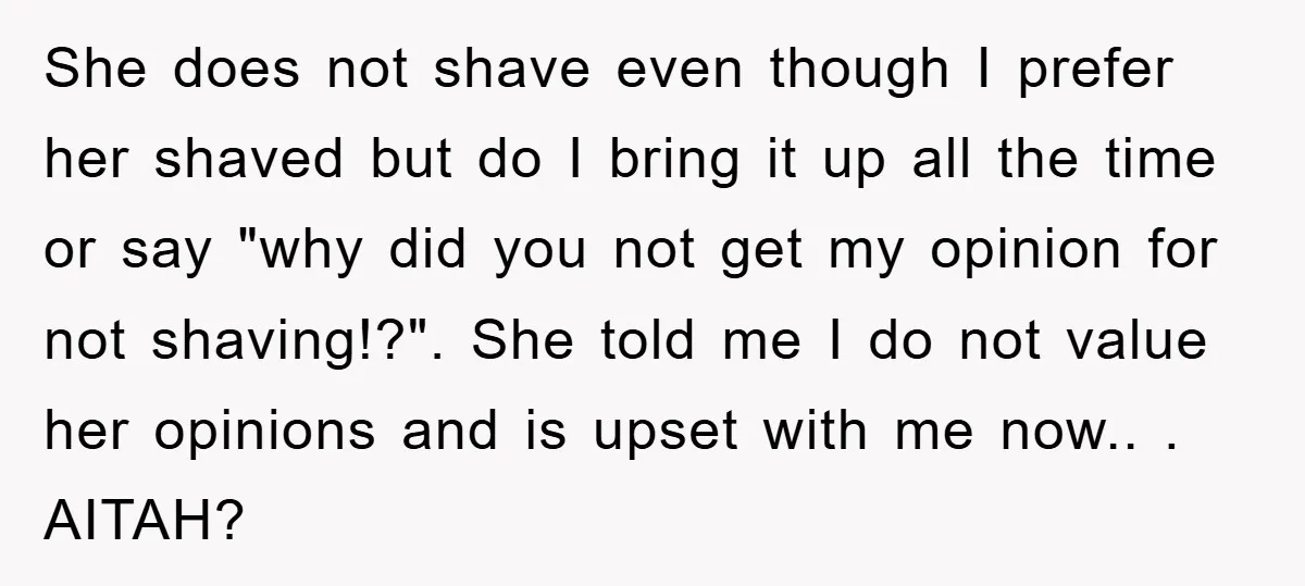 She does not shave even though I prefer her shaved but do I bring it up all the time or say "why did you not get my opinion for not...