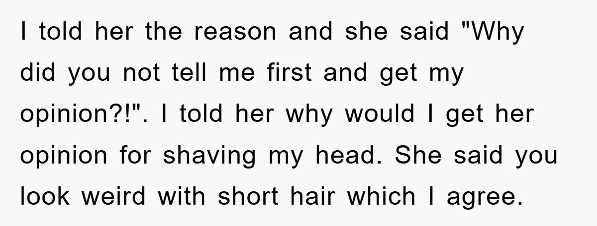 I told her the reason and she said "Why did you not tell me first and get my opinion?!". I told her why would I get her opinion for shaving...