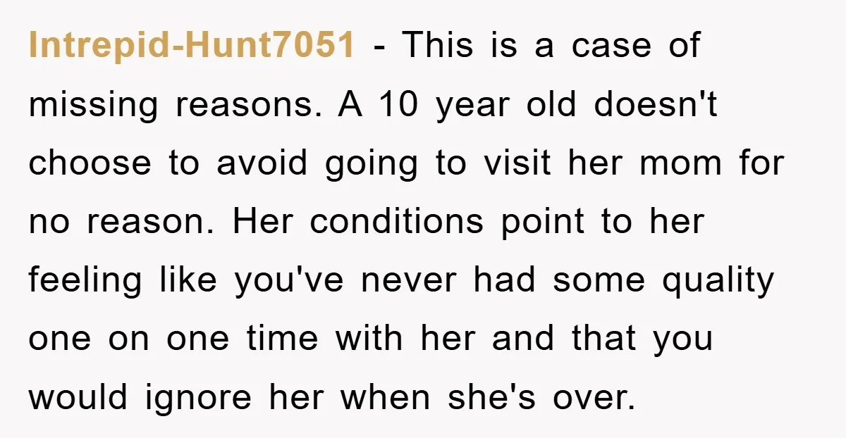 Intrepid-Hunt7051 − This is a case of missing reasons. A 10 year old doesn't choose to avoid going to visit her mom for no reason. Her conditions point to her...