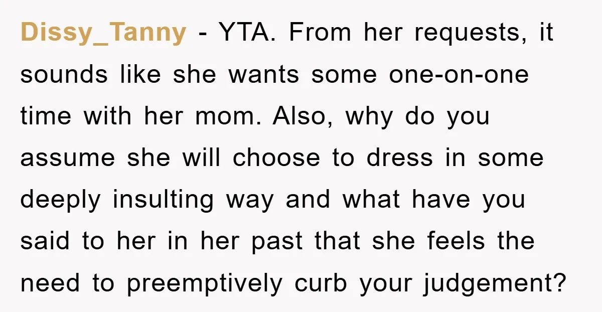 Dissy_Tanny − YTA. From her requests, it sounds like she wants some one-on-one time with her mom. Also, why do you assume she will choose to dress in some deeply...