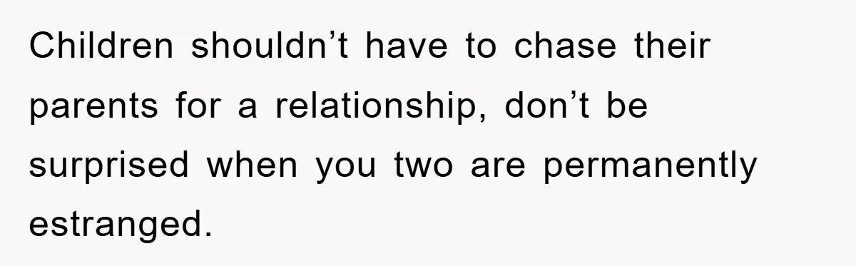 Children shouldn’t have to chase their parents for a relationship, don’t be surprised when you two are permanently estranged.